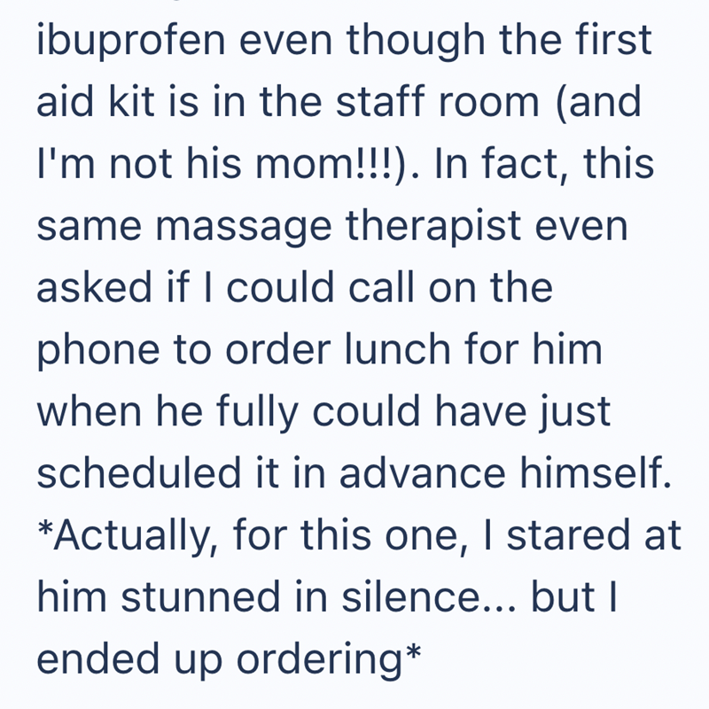 ibuprofen even though the first aid kit is in the staff room (and I'm not his mom!!!). In fact, this same massage therapist even asked if I could call on the phone to order lunch for him when he fully could have just scheduled it in advance himself. *Actually, for this one, I stared at him stunned in silence... but I ended up ordering*