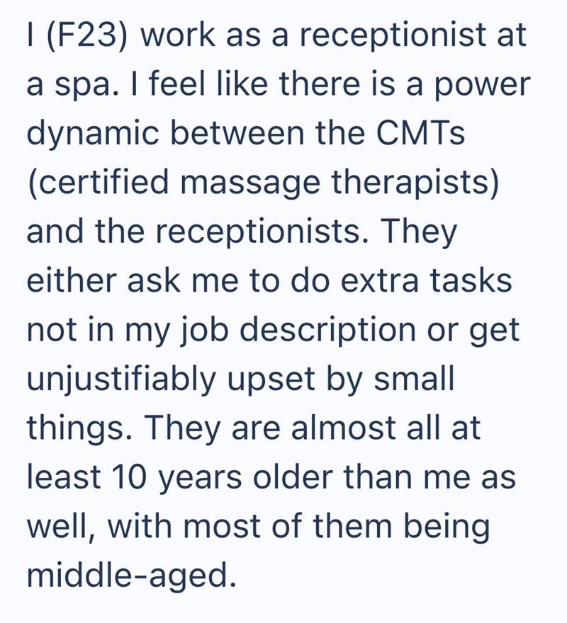 I (F23) work as a receptionist at a spa. I feel like there is a power dynamic between the CMTS (certified massage therapists) and the receptionists. They either ask me to do extra tasks not in my job description or get unjustifiably upset by small things. They are almost all at least 10 years older than me as well, with most of them being middle-aged.