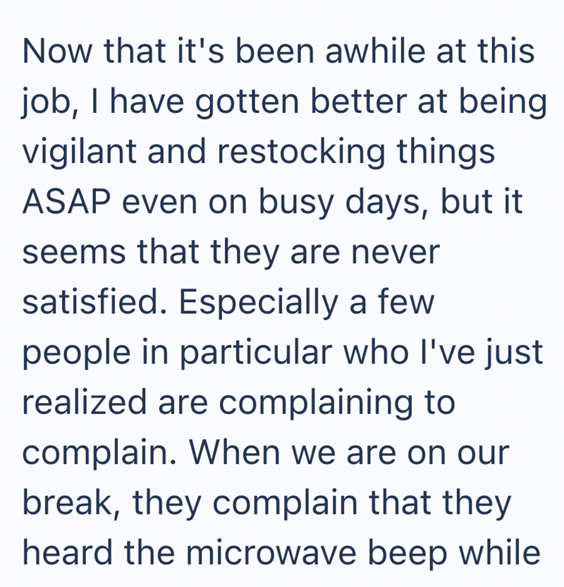 Now that it's been awhile at this job, I have gotten better at being vigilant and restocking things ASAP even on busy days, but it seems that they are never satisfied. Especially a few people in particular who I've just realized are complaining to complain. When we are on our break, they complain that they heard the microwave beep while