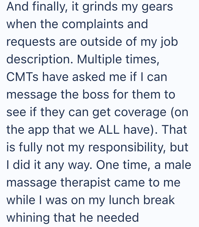 And finally, it grinds my gears when the complaints and requests are outside of my job description. Multiple times, CMTs have asked me if I can message the boss for them to see if they can get coverage (on the app that we ALL have). That is fully not my responsibility, but I did it any way. One time, a male massage therapist came to me while I was on my lunch break whining that he needed