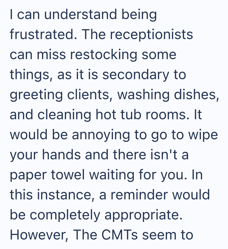 I can understand being frustrated. The receptionists can miss restocking some things, as it is secondary to greeting clients, washing dishes, and cleaning hot tub rooms. It would be annoying to go to wipe your hands and there isn't a paper towel waiting for you. In this instance, a reminder would be completely appropriate. However, The CMTs seem to
