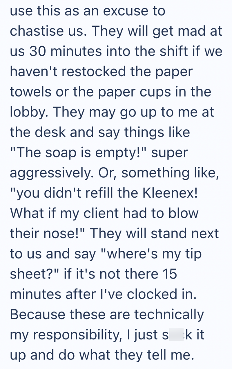use this as an excuse to chastise us. They will get mad at us 30 minutes into the shift if we haven't restocked the paper towels or the paper cups in the lobby. They may go up to me at the desk and say things like "The soap is empty!" super aggressively. Or, something like, "you didn't refill the Kleenex! What if my client had to blow their nose!" They will stand next to us and say "where's my tip sheet?" if it's not there 15 minutes after I've clocked in. Because these are technically my respon