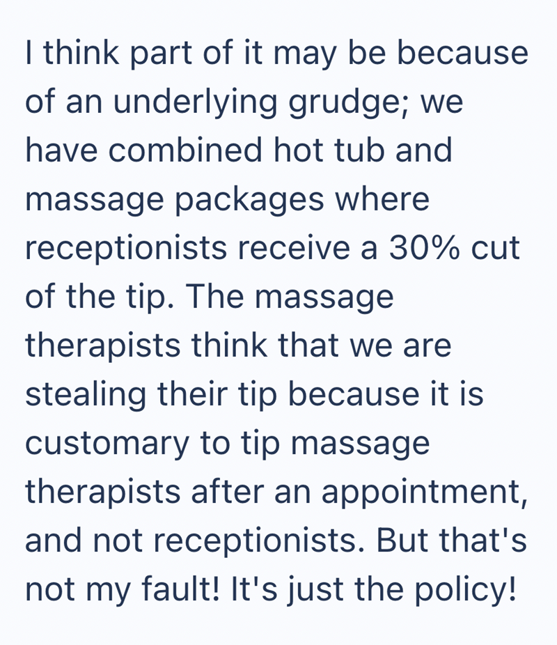 I think part of it may be because of an underlying grudge; we have combined hot tub and massage packages where receptionists receive a 30% cut of the tip. The massage therapists think that we are stealing their tip because it is customary to tip massage therapists after an appointment, and not receptionists. But that's not my fault! It's just the policy!