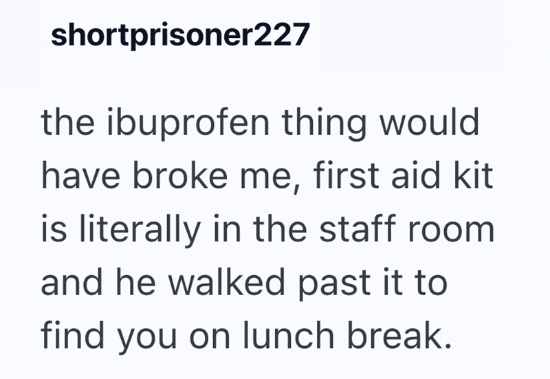 shortprisoner227 the ibuprofen thing would have broke me, first aid kit is literally in the staff room and he walked past it to find you on lunch break.