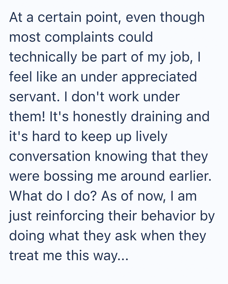 At a certain point, even though most complaints could technically be part of my job, I feel like an under appreciated servant. I don't work under them! It's honestly draining and it's hard to keep up lively conversation knowing that they were bossing me around earlier. What do I do? As of now, I am just reinforcing their behavior by doing what they ask when they treat me this way...