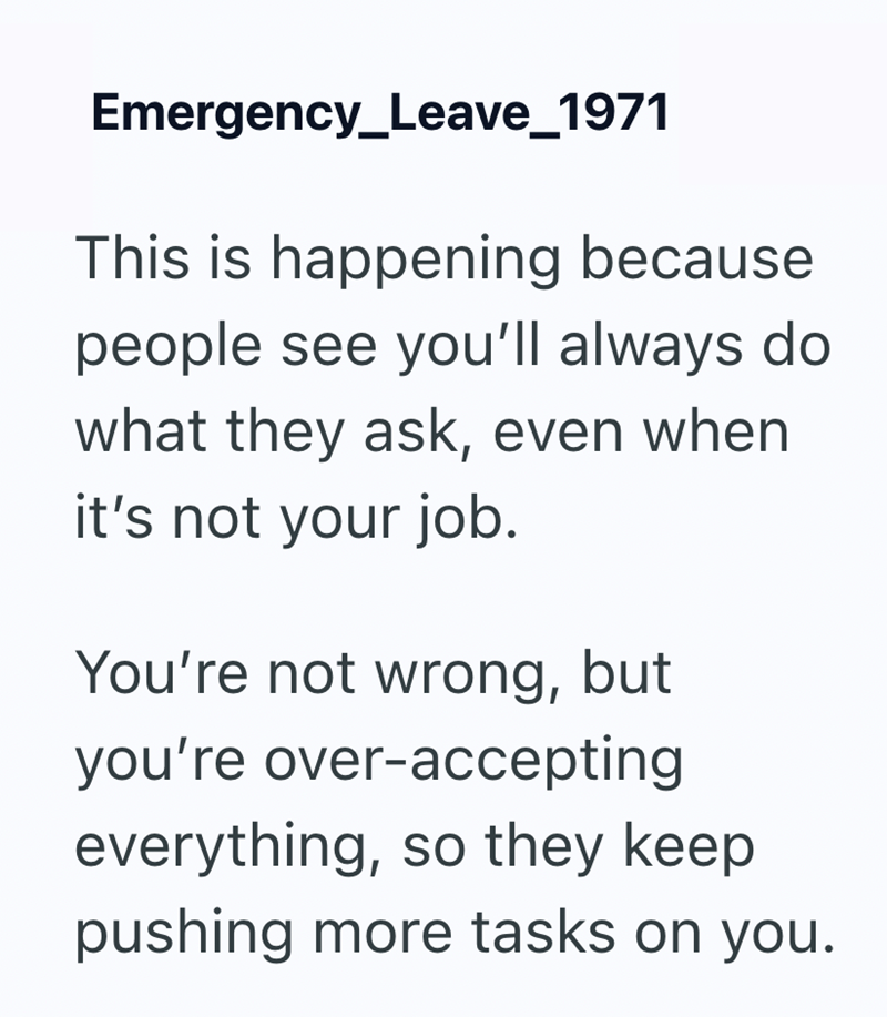 Emergency_Leave_1971 This is happening because people see you'll always do what they ask, even when it's not your job. You're not wrong, but you're over-accepting everything, so they keep pushing more tasks on you.