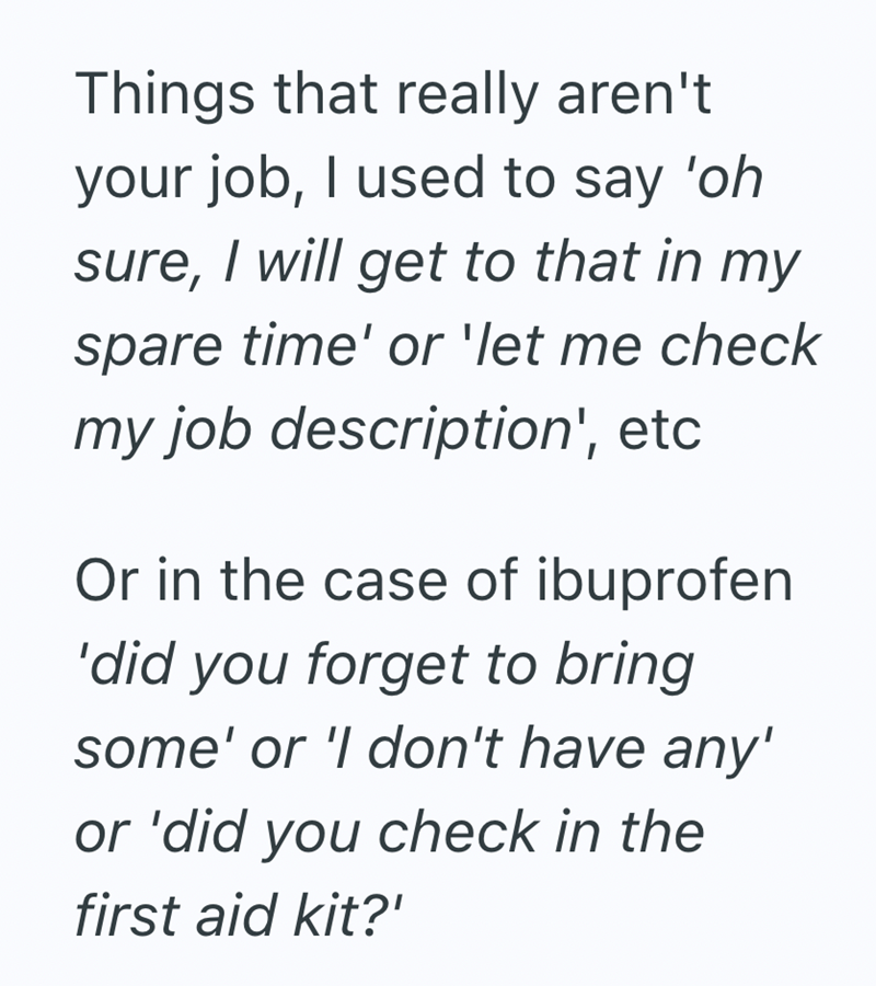 Things that really aren't your job, I used to say 'oh sure, I will get to that in my spare time' or 'let me check my job description', etc Or in the case of ibuprofen 'did you forget to bring some' or 'I don't have any' or 'did you check in the first aid kit?'