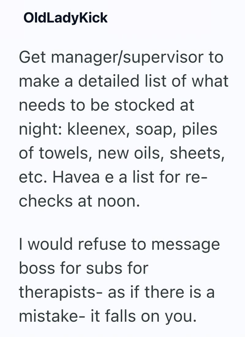 OldLadyKick Get manager/supervisor to make a detailed list of what needs to be stocked at night: kleenex, soap, piles of towels, new oils, sheets, etc. Havea e a list for re- checks at noon. I would refuse to message boss for subs for therapists- as if there is a mistake- it falls on you.