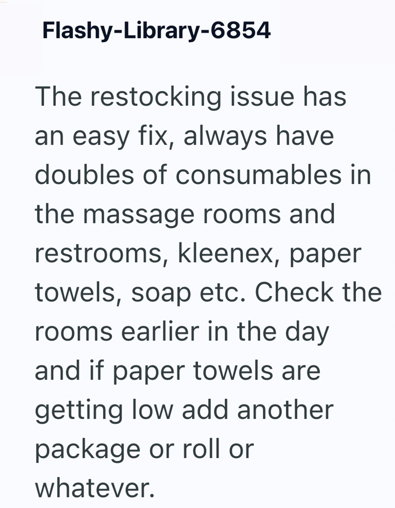 Flashy-Library-6854 The restocking issue has an easy fix, always have doubles of consumables in the massage rooms and restrooms, kleenex, paper towels, soap etc. Check the rooms earlier in the day and if paper towels are getting low add another package or roll or whatever.