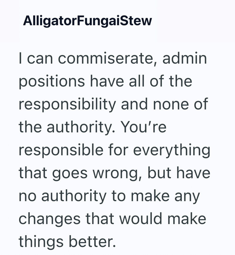 AlligatorFungaiStew I can commiserate, admin positions have all of the responsibility and none of the authority. You're responsible for everything that goes wrong, but have no authority to make any changes that would make things better.