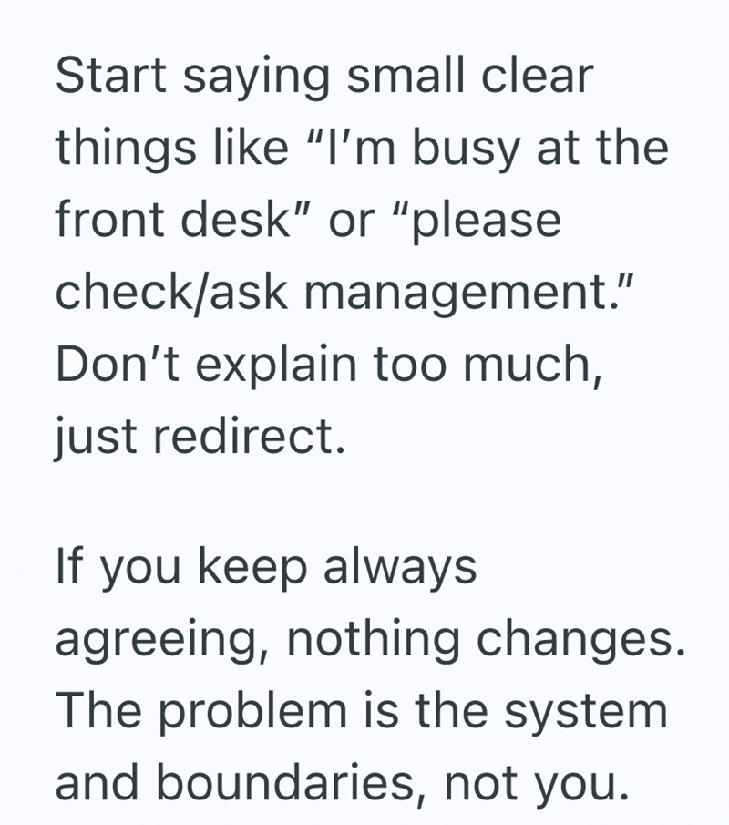 Start saying small clear things like "I'm busy at the front desk" or "please check/ask management." Don't explain too much, just redirect. If you keep always agreeing, nothing changes. The problem is the system. and boundaries, not you.