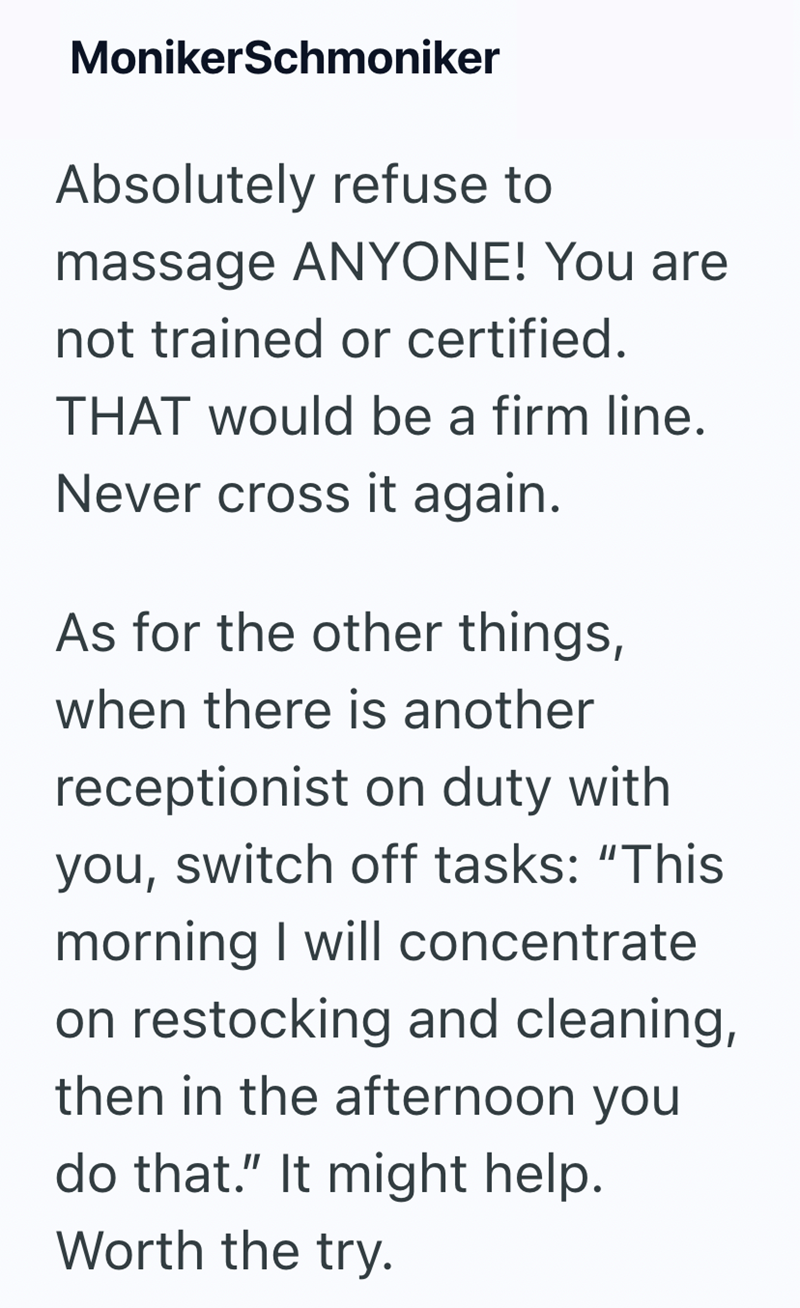 MonikerSchmoniker Absolutely refuse to massage ANYONE! You are not trained or certified. THAT would be a firm line. Never cross it again. As for the other things, when there is another receptionist on duty with you, switch off tasks: "This morning I will concentrate on restocking and cleaning, then in the afternoon you do that." It might help. Worth the try.
