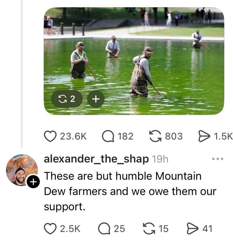 G2 + 23.6K 182 803 1.5K alexander_the_shap 19h These are but humble Mountain Dew farmers and we owe them our support. + 2.5K Q 25 15 > 41