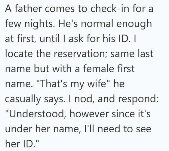 A father comes to check-in for a few nights. He's normal enough at first, until I ask for his ID. I locate the reservation; same last name but with a female first name. "That's my wife" he casually says. I nod, and respond: "Understood, however since it's under her name, I'll need to see her ID."