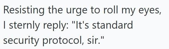 Resisting the urge to roll my eyes, I sternly reply: "It's standard security protocol, sir."