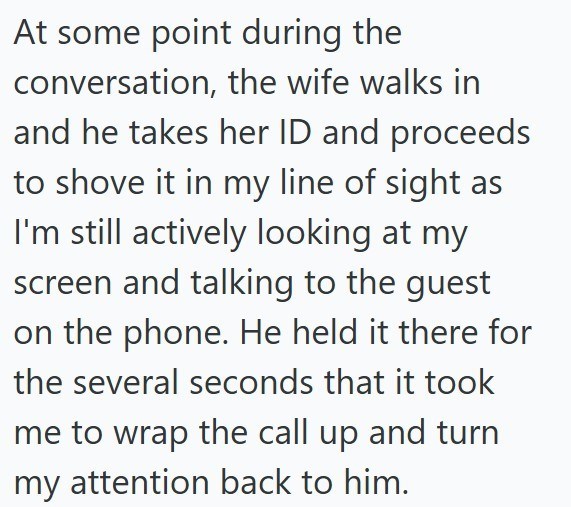 At some point during the conversation, the wife walks in and he takes her ID and proceeds to shove it in my line of sight as I'm still actively looking at my screen and talking to the guest on the phone. He held it there for the several seconds that it took me to wrap the call up and turn my attention back to him.