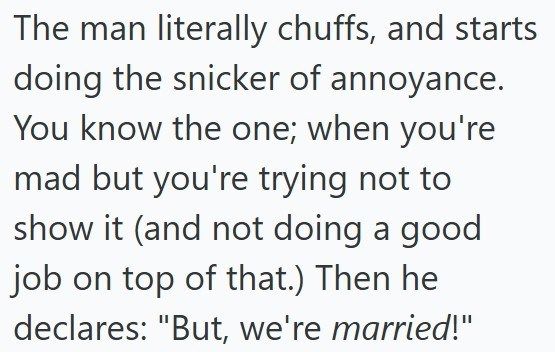 The man literally chuffs, and starts doing the snicker of annoyance. You know the one; when you're mad but you're trying not to show it (and not doing a good job on top of that.) Then he declares: "But, we're married!"