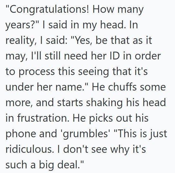 "Congratulations! How many years?" I said in my head. In reality, I said: "Yes, be that as it may, I'll still need her ID in order to process this seeing that it's under her name." He chuffs some more, and starts shaking his head in frustration. He picks out his phone and 'grumbles' "This is just ridiculous. I don't see why it's such a big deal."