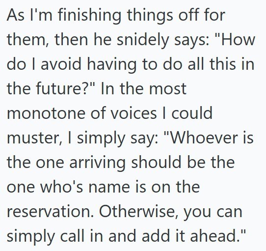 As I'm finishing things off for them, then he snidely says: "How do I avoid having to do all this in the future?" In the most monotone of voices I could muster, I simply say: "Whoever is the one arriving should be the one who's name is on the reservation. Otherwise, you can simply call in and add it ahead."