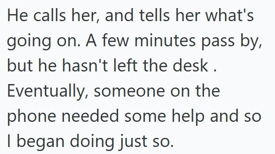 He calls her, and tells her what's going on. A few minutes pass by, but he hasn't left the desk. Eventually, someone on the phone needed some help and so I began doing just so.