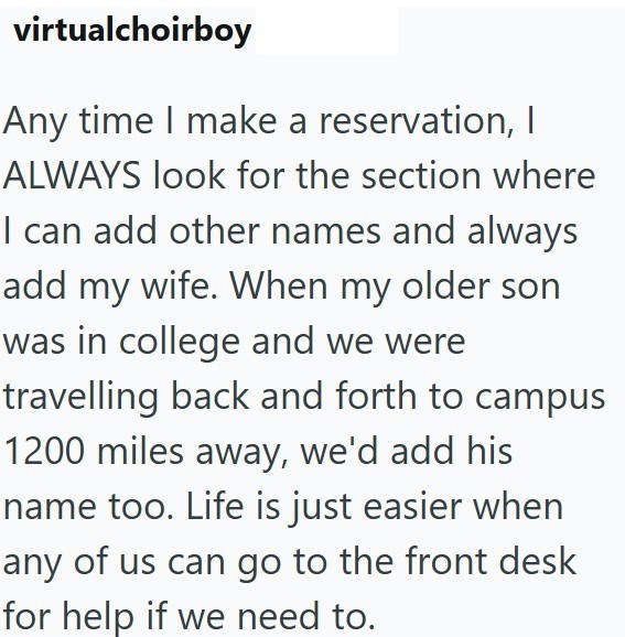virtualchoirboy Any time I make a reservation, I ALWAYS look for the section where I can add other names and always add my wife. When my older son was in college and we were travelling back and forth to campus 1200 miles away, we'd add his name too. Life is just easier when any of us can go to the front desk for help if we need to.