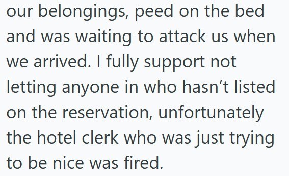 our belongings, peed on the bed and was waiting to attack us when we arrived. I fully support not letting anyone in who hasn't listed on the reservation, unfortunately the hotel clerk who was just trying to be nice was fired.