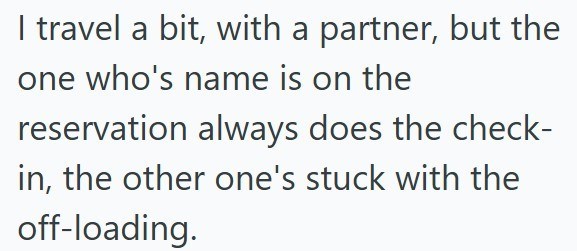 I travel a bit, with a partner, but the one who's name is on the reservation always does the check- in, the other one's stuck with the off-loading.