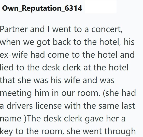 Own_Reputation_6314 Partner and I went to a concert, when we got back to the hotel, his ex-wife had come to the hotel and lied to the desk clerk at the hotel that she was his wife and was meeting him in our room. (she had a drivers license with the same last name )The desk clerk gave her a key to the room, she went through