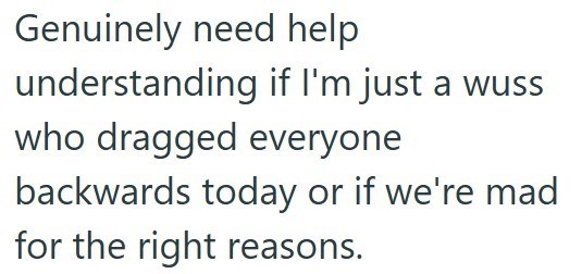 Genuinely need help understanding if I'm just a wuss who dragged everyone backwards today or if we're mad for the right reasons.