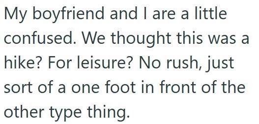 My boyfriend and I are a little confused. We thought this was a hike? For leisure? No rush, just sort of a one foot in front of the other type thing.