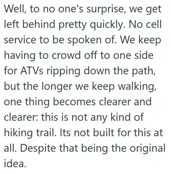 Well, to no one's surprise, we get left behind pretty quickly. No cell service to be spoken of. We keep having to crowd off to one side for ATVs ripping down the path, but the longer we keep walking, one thing becomes clearer and clearer: this is not any kind of hiking trail. Its not built for this at all. Despite that being the original idea.