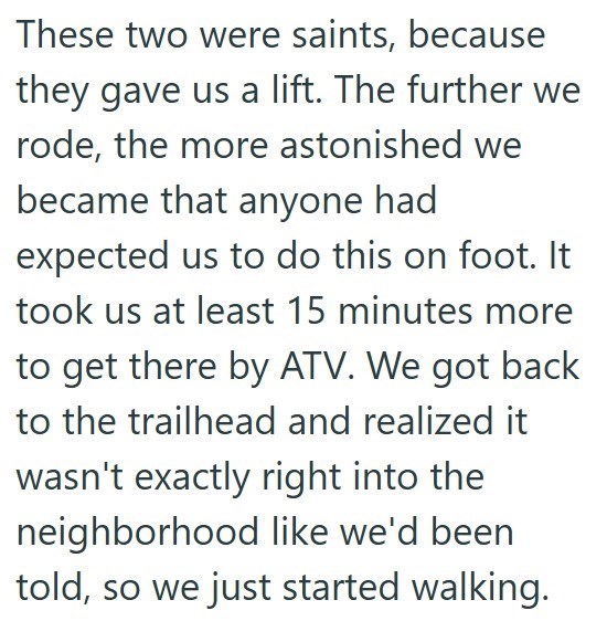 These two were saints, because they gave us a lift. The further we rode, the more astonished we became that anyone had expected us to do this on foot. It took us at least 15 minutes more to get there by ATV. We got back to the trailhead and realized it wasn't exactly right into the neighborhood like we'd been told, so we just started walking.