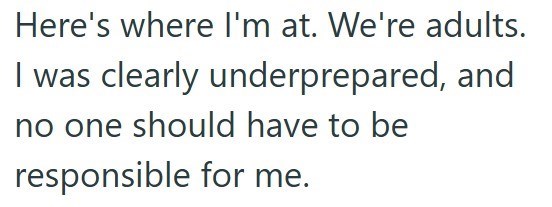 Here's where I'm at. We're adults. I was clearly underprepared, and no one should have to be responsible for me.