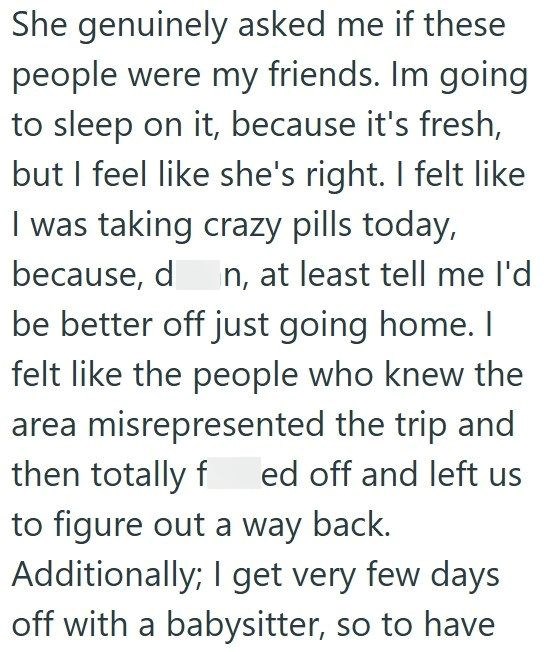 She genuinely asked me if these people were my friends. Im going to sleep on it, because it's fresh, but I feel like she's right. I felt like I was taking crazy pills today, because, d n, at least tell me I'd be better off just going home. I felt like the people who knew the area misrepresented the trip and then totally fed off and left us to figure out a way back. Additionally; I get very few days off with a babysitter, so to have