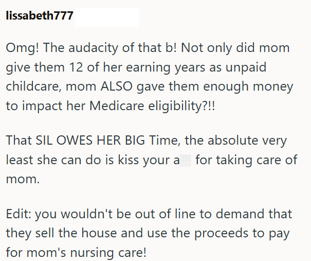 lissabeth777 Omg! The audacity of that b! Not only did mom give them 12 of her earning years as unpaid childcare, mom ALSO gave them enough money to impact her Medicare eligibility?!! That SIL OWES HER BIG Time, the absolute very least she can do is kiss your a for taking care of mom. Edit: you wouldn't be out of line to demand that they sell the house and use the proceeds to pay for mom's nursing care!