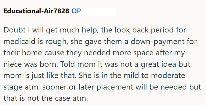 Educational-Air7828 OP Doubt I will get much help, the look back period for medicaid is rough, she gave them a down-payment for their home cause they needed more space after my niece was born. Told mom it was not a great idea but mom is just like that. She is in the mild to moderate stage atm, sooner or later placement will be needed but that is not the case atm.