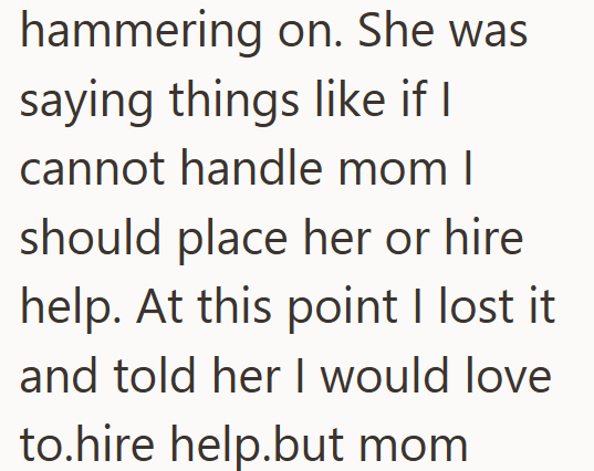 hammering on. She was saying things like if I cannot handle mom I should place her or hire help. At this point I lost it and told her I would love to.hire help.but mom