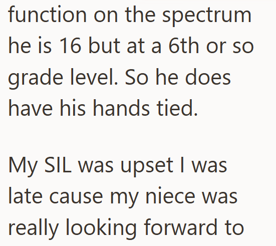 function on the spectrum he is 16 but at a 6th or so grade level. So he does have his hands tied. My SIL was upset I was late cause my niece was really looking forward to