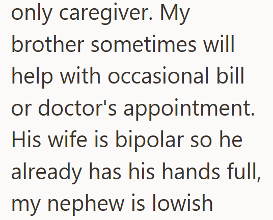 only caregiver. My brother sometimes will help with occasional bill or doctor's appointment. His wife is bipolar so he already has his hands full, my nephew is lowish