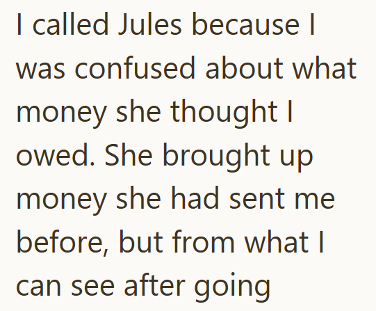 I called Jules because I was confused about what money she thought I owed. She brought up money she had sent me before, but from what I can see after going