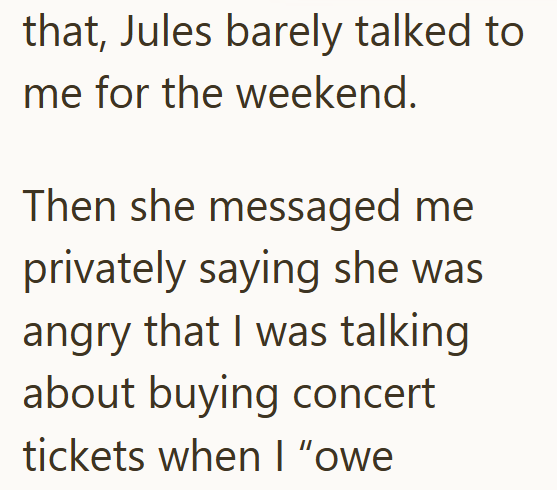 that, Jules barely talked to me for the weekend. Then she messaged me privately saying she was angry that I was talking about buying concert tickets when I "owe