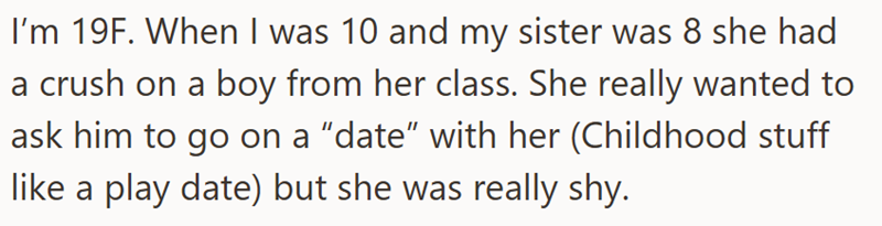 I'm 19F. When I was 10 and my sister was 8 she had a crush on a boy from her class. She really wanted to ask him to go on a "date" with her (Childhood stuff like a play date) but she was really shy.