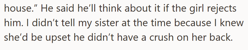 house." He said he'll think about it if the girl rejects him. I didn't tell my sister at the time because I knew she'd be upset he didn't have a crush on her back.