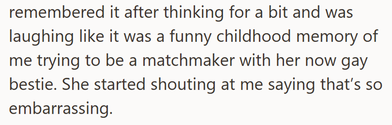 remembered it after thinking for a bit and was laughing like it was a funny childhood memory of me trying to be a matchmaker with her now gay bestie. She started shouting at me saying that's so embarrassing.