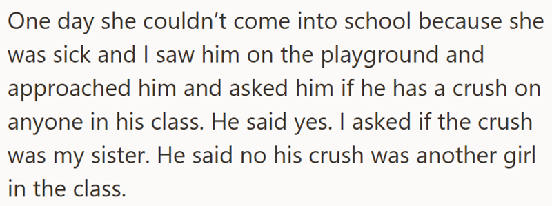 One day she couldn't come into school because she was sick and I saw him on the playground and approached him and asked him if he has a crush on anyone in his class. He said yes. I asked if the crush was my sister. He said no his crush was another girl in the class.