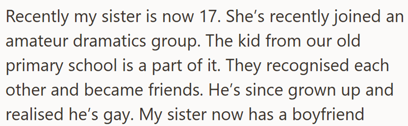 Recently my sister is now 17. She's recently joined an amateur dramatics group. The kid from our old primary school is a part of it. They recognised each other and became friends. He's since grown up and realised he's gay. My sister now has a boyfriend