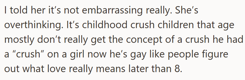 I told her it's not embarrassing really. She's overthinking. It's childhood crush children that age mostly don't really get the concept of a crush he had a "crush" on a girl now he's gay like people figure out what love really means later than 8.