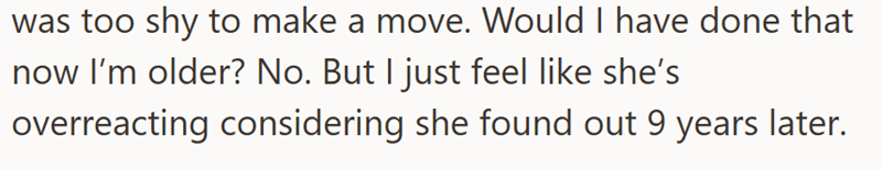 was too shy to make a move. Would I have done that now I'm older? No. But I just feel like she's overreacting considering she found out 9 years later.