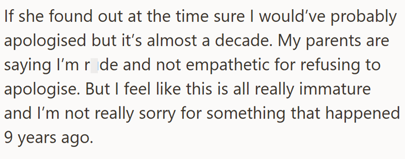 If she found out at the time sure I would've probably apologised but it's almost a decade. My parents are saying I'm r de and not empathetic for refusing to apologise. But I feel like this is all really immature and I'm not really sorry for something that happened 9 years ago.
