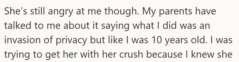 She's still angry at me though. My parents have talked to me about it saying what I did was an invasion of privacy but like I was 10 years old. I was trying to get her with her crush because I knew she